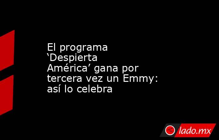 El programa ‘Despierta América’ gana por tercera vez un Emmy: así lo celebra. Noticias en tiempo real