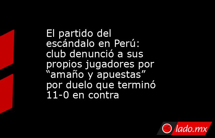 El partido del escándalo en Perú: club denunció a sus propios jugadores por “amaño y apuestas” por duelo que terminó 11-0 en contra. Noticias en tiempo real