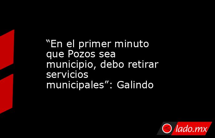 “En el primer minuto que Pozos sea municipio, debo retirar servicios municipales”: Galindo. Noticias en tiempo real