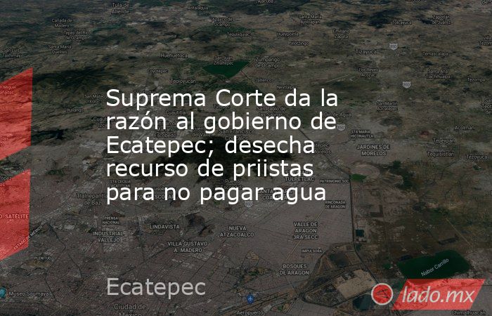 Suprema Corte da la razón al gobierno de Ecatepec; desecha recurso de priistas para no pagar agua. Noticias en tiempo real