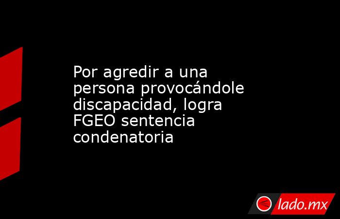 Por agredir a una persona provocándole discapacidad, logra FGEO sentencia condenatoria. Noticias en tiempo real