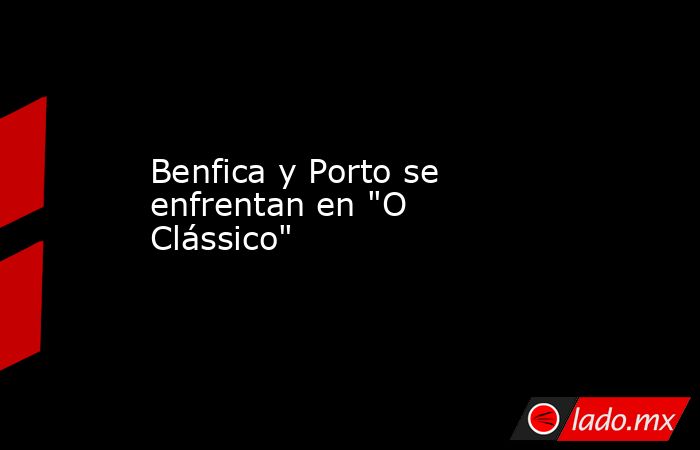 Benfica y Porto se enfrentan en "O Clássico". Noticias en tiempo real