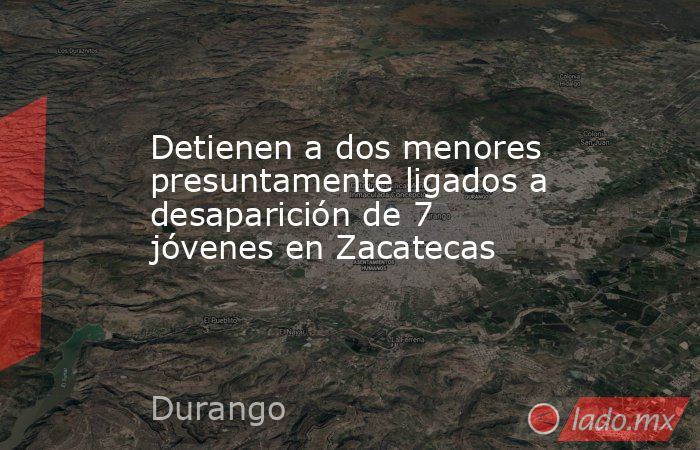 Detienen a dos menores presuntamente ligados a desaparición de 7 jóvenes en Zacatecas. Noticias en tiempo real