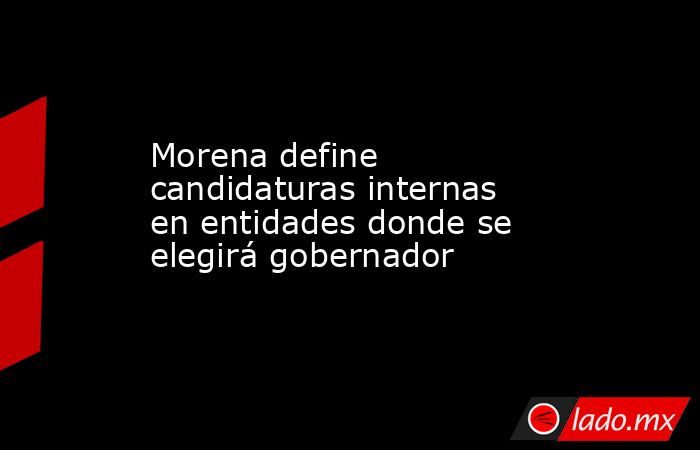Morena define candidaturas internas en entidades donde se elegirá gobernador. Noticias en tiempo real
