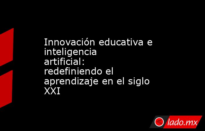 Innovación educativa e inteligencia artificial: redefiniendo el aprendizaje en el siglo XXI. Noticias en tiempo real