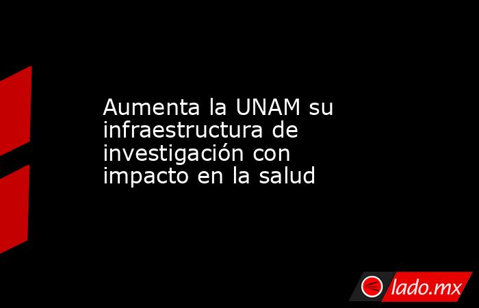 Aumenta la UNAM su infraestructura de investigación con impacto en la salud. Noticias en tiempo real