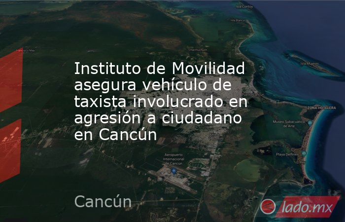 Instituto de Movilidad asegura vehículo de taxista involucrado en agresión a ciudadano en Cancún. Noticias en tiempo real