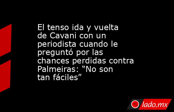 El tenso ida y vuelta de Cavani con un periodista cuando le preguntó por las chances perdidas contra Palmeiras: “No son tan fáciles”. Noticias en tiempo real