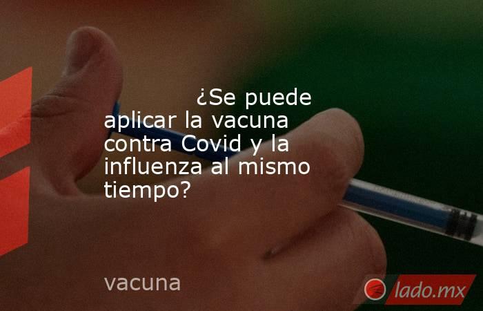             ¿Se puede aplicar la vacuna contra Covid y la influenza al mismo tiempo?            . Noticias en tiempo real