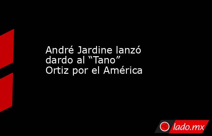 André Jardine lanzó dardo al “Tano” Ortiz por el América. Noticias en tiempo real