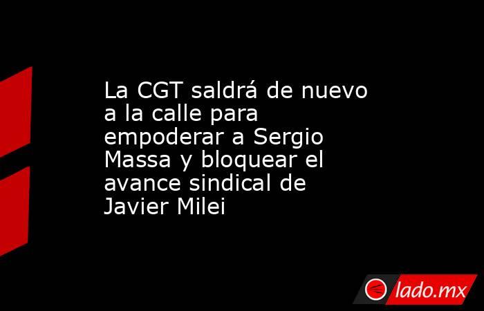 La CGT saldrá de nuevo a la calle para empoderar a Sergio Massa y bloquear el avance sindical de Javier Milei. Noticias en tiempo real