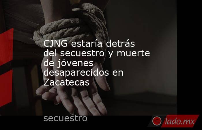 CJNG estaría detrás del secuestro y muerte de jóvenes desaparecidos en Zacatecas. Noticias en tiempo real