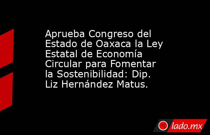 Aprueba Congreso del Estado de Oaxaca la Ley Estatal de Economía Circular para Fomentar la Sostenibilidad: Dip. Liz Hernández Matus.. Noticias en tiempo real