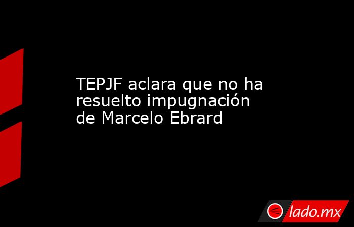 TEPJF aclara que no ha resuelto impugnación de Marcelo Ebrard. Noticias en tiempo real