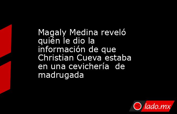 Magaly Medina reveló quién le dio la información de que Christian Cueva estaba en una cevichería  de madrugada. Noticias en tiempo real