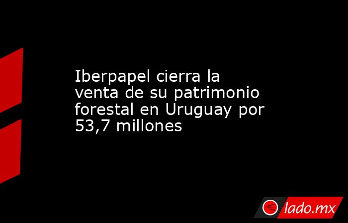 Iberpapel cierra la venta de su patrimonio forestal en Uruguay por 53,7 millones. Noticias en tiempo real