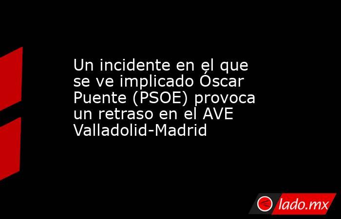 Un incidente en el que se ve implicado Óscar Puente (PSOE) provoca un retraso en el AVE Valladolid-Madrid. Noticias en tiempo real