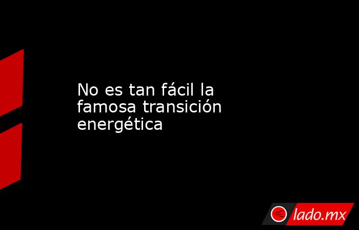 No es tan fácil la famosa transición energética. Noticias en tiempo real