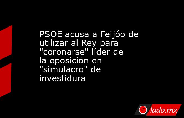 PSOE acusa a Feijóo de utilizar al Rey para 