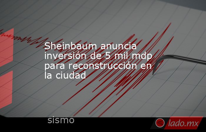 Sheinbaum anuncia inversión de 5 mil mdp para reconstrucción en la ciudad. Noticias en tiempo real