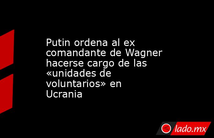 Putin ordena al ex comandante de Wagner hacerse cargo de las «unidades de voluntarios» en Ucrania. Noticias en tiempo real