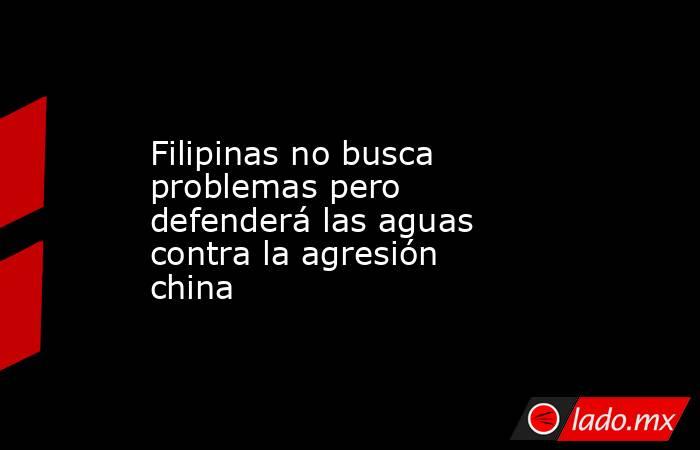 Filipinas no busca problemas pero defenderá las aguas contra la agresión china. Noticias en tiempo real