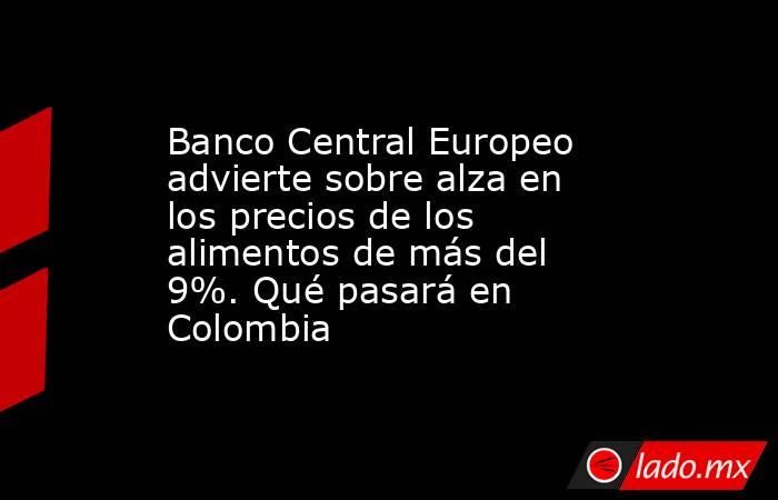 Banco Central Europeo advierte sobre alza en los precios de los alimentos de más del 9%. Qué pasará en Colombia. Noticias en tiempo real