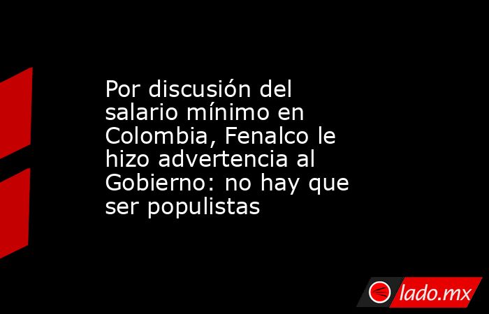Por discusión del salario mínimo en Colombia, Fenalco le hizo advertencia al Gobierno: no hay que ser populistas. Noticias en tiempo real
