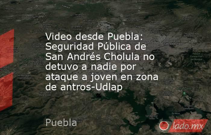 Video desde Puebla: Seguridad Pública de San Andrés Cholula no detuvo a nadie por ataque a joven en zona de antros-Udlap. Noticias en tiempo real