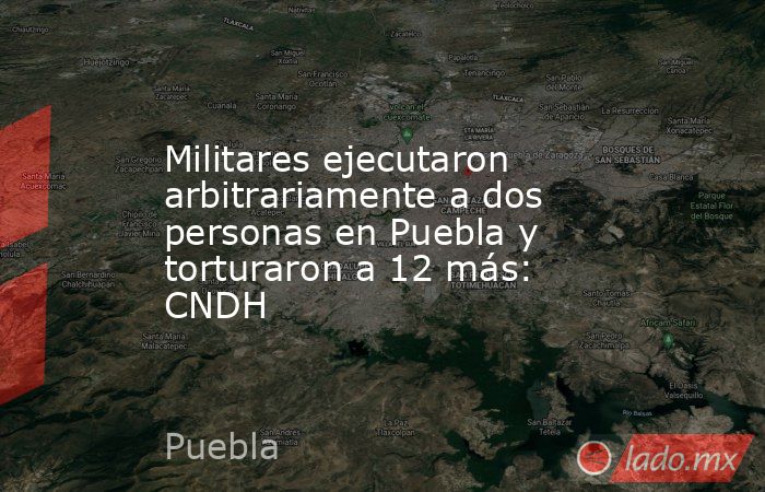 Militares ejecutaron arbitrariamente a dos personas en Puebla y torturaron a 12 más: CNDH. Noticias en tiempo real
