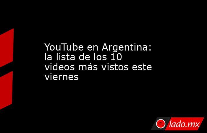 YouTube en Argentina: la lista de los 10 videos más vistos este viernes. Noticias en tiempo real