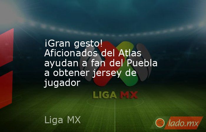 ¡Gran gesto! Aficionados del Atlas ayudan a fan del Puebla a obtener jersey de jugador. Noticias en tiempo real