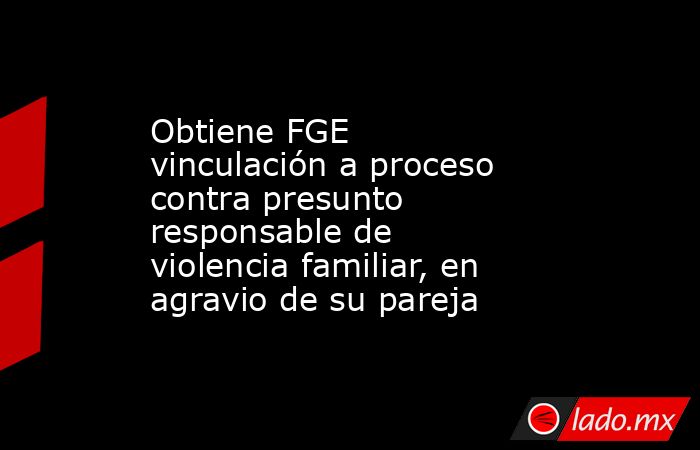 Obtiene FGE vinculación a proceso contra presunto responsable de violencia familiar, en agravio de su pareja. Noticias en tiempo real