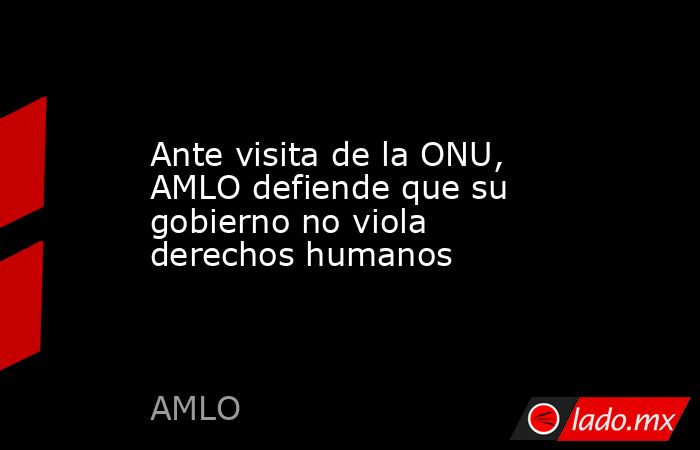 Ante visita de la ONU, AMLO defiende que su gobierno no viola derechos humanos. Noticias en tiempo real