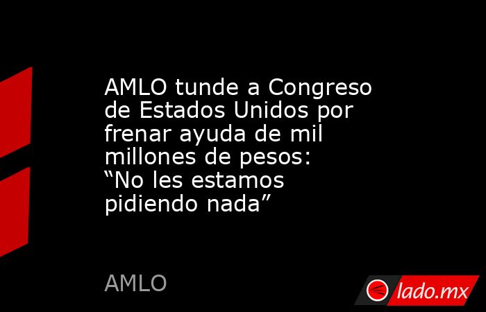 AMLO tunde a Congreso de Estados Unidos por frenar ayuda de mil millones de pesos: “No les estamos pidiendo nada”. Noticias en tiempo real