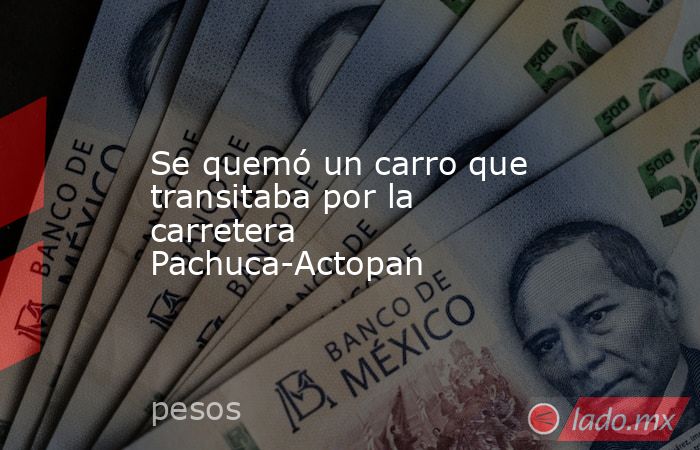 Se quemó un carro que transitaba por la carretera Pachuca-Actopan. Noticias en tiempo real