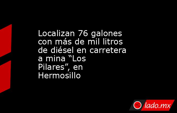 Localizan 76 galones con más de mil litros de diésel en carretera a mina “Los Pilares”, en Hermosillo. Noticias en tiempo real