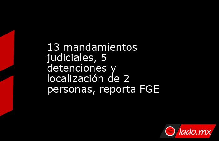 13 mandamientos judiciales, 5 detenciones y localización de 2 personas, reporta FGE. Noticias en tiempo real