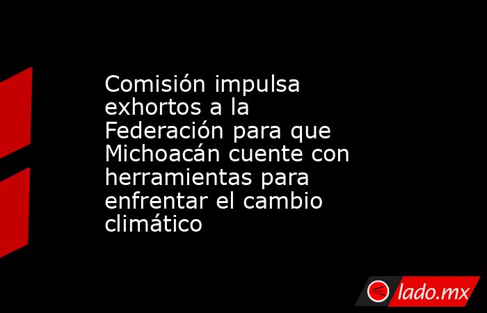 Comisión impulsa exhortos a la Federación para que Michoacán cuente con herramientas para enfrentar el cambio climático. Noticias en tiempo real