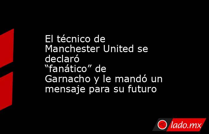 El técnico de Manchester United se declaró “fanático” de Garnacho y le mandó un mensaje para su futuro. Noticias en tiempo real