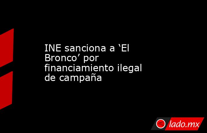 INE sanciona a ‘El Bronco’ por financiamiento ilegal de campaña. Noticias en tiempo real