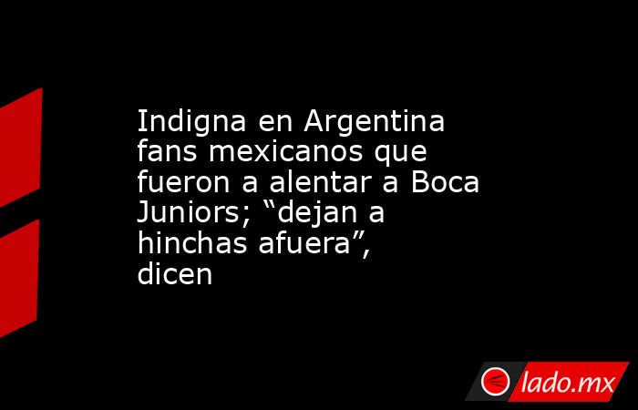Indigna en Argentina fans mexicanos que fueron a alentar a Boca Juniors; “dejan a hinchas afuera”, dicen. Noticias en tiempo real