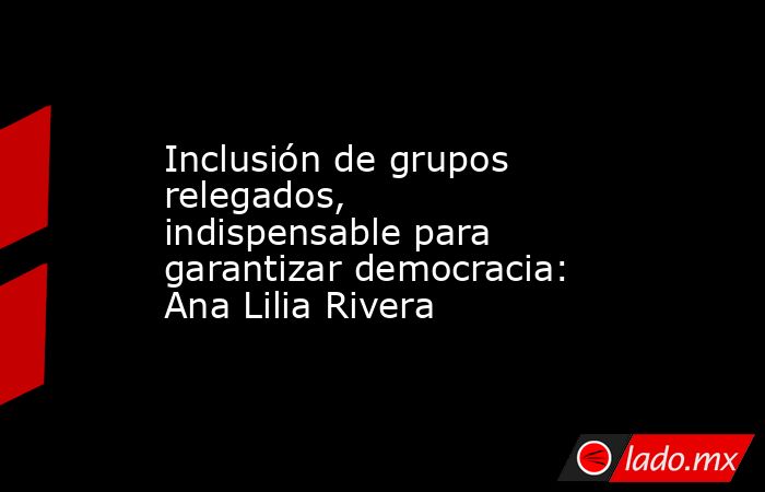 Inclusión de grupos relegados, indispensable para garantizar democracia: Ana Lilia Rivera. Noticias en tiempo real