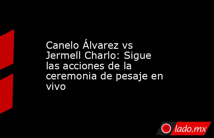 Canelo Álvarez vs Jermell Charlo: Sigue las acciones de la ceremonia de pesaje en vivo. Noticias en tiempo real