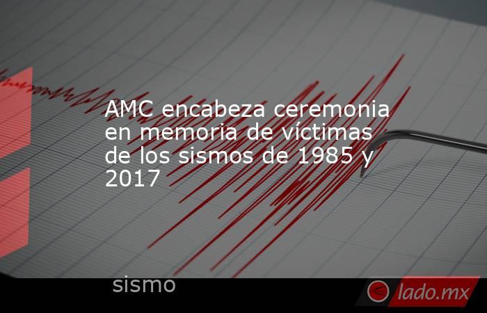 AMC encabeza ceremonia en memoria de víctimas de los sismos de 1985 y 2017. Noticias en tiempo real