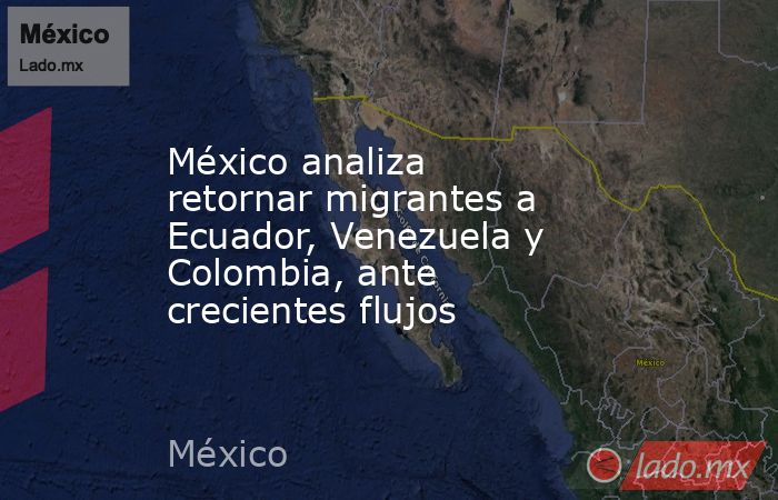 México analiza retornar migrantes a Ecuador, Venezuela y Colombia, ante crecientes flujos. Noticias en tiempo real