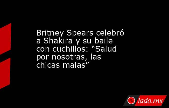 Britney Spears celebró a Shakira y su baile con cuchillos: “Salud por nosotras, las chicas malas”. Noticias en tiempo real