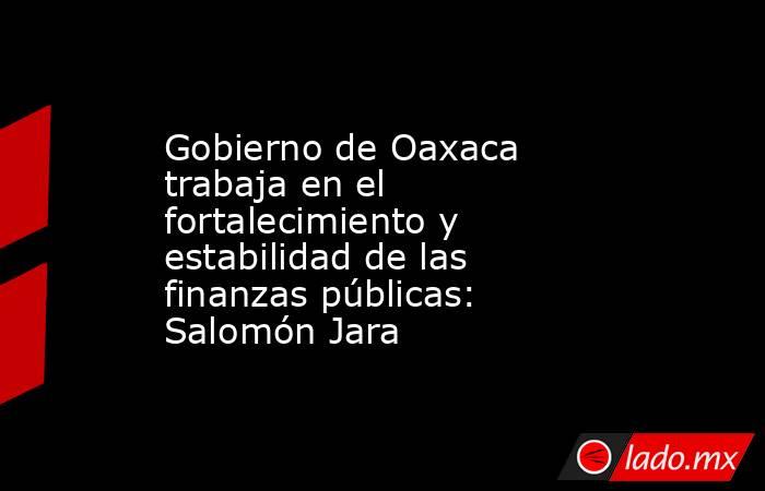 Gobierno de Oaxaca trabaja en el fortalecimiento y estabilidad de las finanzas públicas: Salomón Jara. Noticias en tiempo real