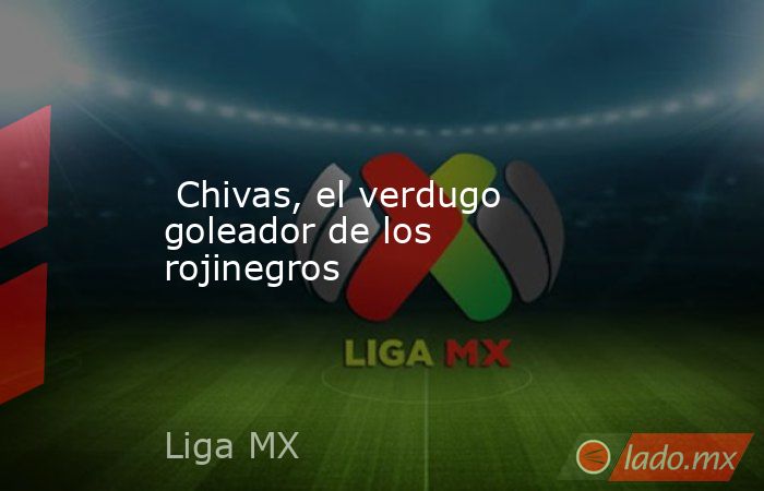  Chivas, el verdugo goleador de los rojinegros. Noticias en tiempo real