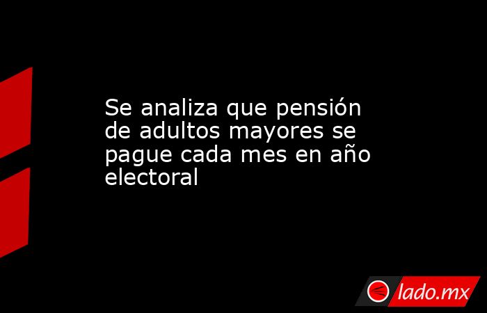Se analiza que pensión de adultos mayores se pague cada mes en año electoral. Noticias en tiempo real